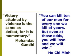 “ Victory attained by violence is the same as defeat, for it is momentary.” Mohandas Gandhi “ You can kill ten of our men for every one we kill of yours. But even at those odds, you will lose and we will win.”  Ho Chi Minh 