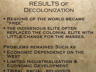 RESULTS of Decolonization Regions of the world became “free”.  the indigenous elite often replaced the colonial elite with little change for the masses. Problems remained Such as Economic Dependency on the West Limited Industrialization & Economic Development Tribal, racial, religious differences 