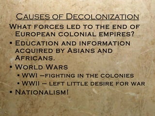 Causes of Decolonization What forces led to the end of European colonial empires? Education and information acquired by Asians and Africans. World Wars WWI –fighting in the colonies WWII – left little desire for war  Nationalism! 