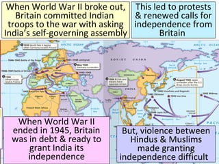 Title
■ Text
When World War II broke out,
Britain committed Indian
troops to the war with asking
India’s self-governing assembly
This led to protests
& renewed calls for
independence from
Britain
When World War II
ended in 1945, Britain
was in debt & ready to
grant India its
independence
But, violence between
Hindus & Muslims
made granting
independence difficult
 