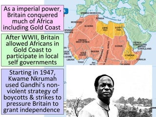 As a imperial power,
Britain conquered
much of Africa
including Gold Coast
After WWII, Britain
allowed Africans in
Gold Coast to
participate in local
self governments
Starting in 1947,
Kwame Nkrumah
used Gandhi’s non-
violent strategy of
boycotts & strikes to
pressure Britain to
grant independence
 