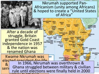After a decade of
struggle, Britain
granted Gold Coast
independence in 1957
& the nation was
renamed Ghana
Kwame Nkrumah was
elected president-for-life
& began an ambitious
series of road, education,
health programs
In 1966, Nkrumah was overthrown &
Ghana struggled between military & civilian
rule until elections were finally held in 2000
Nkrumah supported Pan-
Africanism (unity among Africans)
& hoped to create a “United States
of Africa”
 