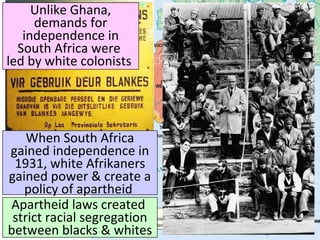 Unlike Ghana,
demands for
independence in
South Africa were
led by white colonists
When South Africa
gained independence in
1931, white Afrikaners
gained power & create a
policy of apartheid
Apartheid laws created
strict racial segregation
between blacks & whites
 