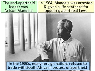 The anti-apartheid
leader was
Nelson Mandela
In 1964, Mandela was arrested
& given a life sentence for
opposing apartheid laws
In the 1980s, many foreign nations refused to
trade with South Africa in protest of apartheid
 