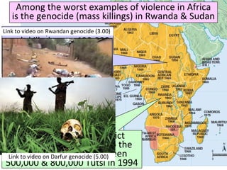 Among the worst examples of violence in Africa
is the genocide (mass killings) in Rwanda & Sudan
In Rwanda, ethnic conflict
between rival clans led to the
Hutus massacring between
500,000 & 800,000 Tutsi in 1994
In Darfur, the Sudanese
gov’t killed up to 400,000
Muslims in an attempt to
destroy an anti-gov’t
rebel movement
Link to video on Rwandan genocide (3.00)
Link to video on Darfur genocide (5.00)
 