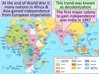 At the end of World War II,
many nations in Africa &
Asia gained independence
from European imperialists
This trend was known
as decolonization
The first major colony
to gain independence
was India in 1947
 