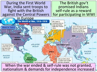 Title
■ Text
During the First World
War, India sent troops to
fight with the British
against the Central Powers
in Europe
The British gov’t
promised Indians
self-rule as a reward
for participating in WWI
When the war ended & self-rule was not granted,
nationalism & demands for independence increased
 