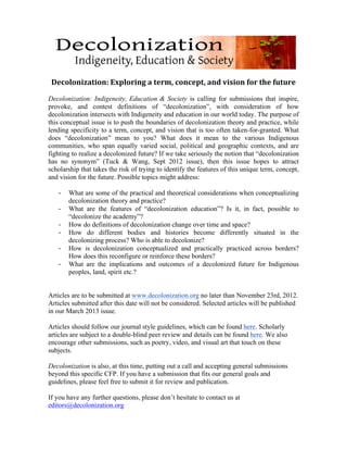  
                                                  	
  
 Decolonization:	
  Exploring	
  a	
  term,	
  concept,	
  and	
  vision	
  for	
  the	
  future	
  
	
  
Decolonization: Indigeneity, Education & Society is calling for submissions that inspire,
provoke, and contest definitions of “decolonization”, with consideration of how
decolonization intersects with Indigeneity and education in our world today. The purpose of
this conceptual issue is to push the boundaries of decolonization theory and practice, while
lending specificity to a term, concept, and vision that is too often taken-for-granted. What
does “decolonization” mean to you? What does it mean to the various Indigenous
communities, who span equally varied social, political and geographic contexts, and are
fighting to realize a decolonized future? If we take seriously the notion that “decolonization
has no synonym” (Tuck & Wang, Sept 2012 issue), then this issue hopes to attract
scholarship that takes the risk of trying to identify the features of this unique term, concept,
and vision for the future. Possible topics might address:

   -­‐   What are some of the practical and theoretical considerations when conceptualizing
         decolonization theory and practice?
   -­‐   What are the features of “decolonization education”? Is it, in fact, possible to
         “decolonize the academy”?
   -­‐   How do definitions of decolonization change over time and space?
   -­‐   How do different bodies and histories become differently situated in the
         decolonizing process? Who is able to decolonize?
   -­‐   How is decolonization conceptualized and practically practiced across borders?
         How does this reconfigure or reinforce these borders?
   -­‐   What are the implications and outcomes of a decolonized future for Indigenous
         peoples, land, spirit etc.?


Articles are to be submitted at www.decolonization.org no later than November 23rd, 2012.
Articles submitted after this date will not be considered. Selected articles will be published
in our March 2013 issue.

Articles should follow our journal style guidelines, which can be found here. Scholarly
articles are subject to a double-blind peer review and details can be found here. We also
encourage other submissions, such as poetry, video, and visual art that touch on these
subjects.

Decolonization is also, at this time, putting out a call and accepting general submissions
beyond this specific CFP. If you have a submission that fits our general goals and
guidelines, please feel free to submit it for review and publication.

If you have any further questions, please don’t hesitate to contact us at
editors@decolonization.org
 