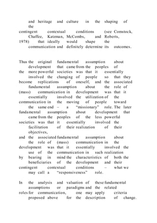 and heritage and culture in the shaping of
the
contingent contextual conditions (see Comstock,
Chaffee, Katzman, McCombs, and Roberts,
1978) that ideally would shape the
communication and definitely determine its outcomes.
Thus the original fundamental assumption about
development that came from the peoples of
the more powerful societies was that it essentially
involved the changing of people so that they
become replications of oneself, and the associated
fundamental assumption about the role of
(mass) communication in development was that it
essentially involved the utilization of the
communication in the moving of people toward
the same end – a “missionary” role. The later
fundamental assumption about development that
came from the peoples of the less powerful
societies was that it essentially involved the
facilitation of their realization of their
objectives,
and the associated fundamental assumption about
the role of (mass) communication in the
development was that it essentially involved the
use of the communication in such realization
by bearing in mind the characteristics of both the
beneficiaries of the development and their
contingent contextual conditions – what we
may call a “responsiveness” role.
In the analysis and valuation of these fundamental
assumptions or paradigms and the related
roles for communication, one may apply criteria
proposed above for the description of change.
 