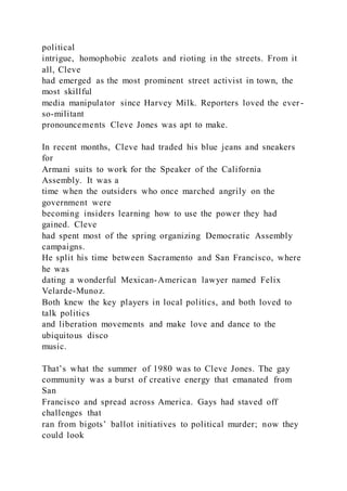 political
intrigue, homophobic zealots and rioting in the streets. From it
all, Cleve
had emerged as the most prominent street activist in town, the
most skillful
media manipulator since Harvey Milk. Reporters loved the ever -
so-militant
pronouncements Cleve Jones was apt to make.
In recent months, Cleve had traded his blue jeans and sneakers
for
Armani suits to work for the Speaker of the California
Assembly. It was a
time when the outsiders who once marched angrily on the
government were
becoming insiders learning how to use the power they had
gained. Cleve
had spent most of the spring organizing Democratic Assembly
campaigns.
He split his time between Sacramento and San Francisco, where
he was
dating a wonderful Mexican-American lawyer named Felix
Velarde-Munoz.
Both knew the key players in local politics, and both loved to
talk politics
and liberation movements and make love and dance to the
ubiquitous disco
music.
That’s what the summer of 1980 was to Cleve Jones. The gay
community was a burst of creative energy that emanated from
San
Francisco and spread across America. Gays had staved off
challenges that
ran from bigots’ ballot initiatives to political murder; now they
could look
 