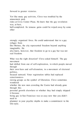 forward to greater victories.
Yet like many gay activists, Cleve was troubled by the
amusement park
rides at Civic Center Plaza. He knew that the gay revolution
was, at best,
half-completed. Its tenuous gains could be wiped away by some
other
strongly organized force. He could understand that to a gay
refugee from
Des Moines, the city represented freedom beyond anything
imaginable. He
also knew, however, that freedom to go to a gay bar was not
real freedom.
What was the right direction? Cleve asked himself. The gay
movement
had shifted from one of self-exploration, in which people moved
through
their own fears and self-alienation, to a movement of electoral
politics,
focused outward. Voter registration tables had replaced
consciousness-
raising groups as the symbol of liberation. Cleve sometimes
wondered
whether the new men crowding the Castro had already gone
through this
personal growth elsewhere or whether they had simply skipped
it because
being gay in San Francisco was so easy now that you didn’t
need to
plummet to your psychic depths to make a commitment to the
life-style.
 