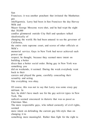 San
Francisco; it was another penchant that irritated the Manhattan
gay
intelligentsia. Larry had been in San Francisco the day Harvey
Milk and
Mayor George Moscone were shot, and he had wept the night
that 30,000
candles glimmered outside City Hall and speakers talked
idealistically of
changing the world. He had been amazed to see the governor of
California,
the entire state supreme court, and scores of other officials at
Milk’s
memorial service. Gays in New York had never achieved such
power and
respect, he thought, because they seemed more intent on
building a better
disco than a better social order. Being gay in New York was
something you
did on weekends, it seemed. During the week everybody went
back to their
careers and played the game, carefully concealing their
sexuality and acting
like everything was okay.
Of course, this was not to say that Larry was some crazy gay
militant. In
fact, he didn’t have much use for the gay activist types in New
York. The
radicals seemed ensconced in rhetoric that was as passé as
Chairman Mao.
The more respectable gays, who talked earnestly of civil rights,
seemed
more intent on defending the current gay life-style than on
changing it to
something more meaningful. Rather than fight for the right to
 