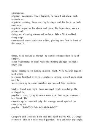 spontaneous
physical movement. Once decided, he would set about each
separate act
required in rising, from moving his legs, and his back, to each
movement
required to put on his shoes and pants. By September, such a
process of
rising and dressing consumed an hour. When Nick walked,
every step
commanded more conscious effort, placing one foot in front of
the other. At
times, Nick looked as though he would collapse from lack of
support.
Most frightening to Enno were the bizarre changes in Nick’s
body. His
frame seemed to be curling in upon itself. Nick became pigeon-
toed while
his trunk hunched over, his shoulders turning toward each other
as if he
were returning to some macabre and wasted fetal position.
Nick’s friend was right, Enno realized. Nick was dying. He
replayed the
psychic’s tape, trying to scour some clue that might resurrect
his friend. The
cassette again revealed only that strange word, spelled out
slowly by the
psychic: “T-O-X-O-P-L-A-S-M-O-S-I-S.”
Compare and Contrast Rent and The Band Played On. 2-3 page
response. This is a very broad question. You can take any angle
 