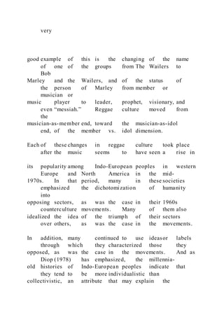 very
good example of this is the changing of the name
of one of the groups from The Wailers to
Bob
Marley and the Wailers, and of the status of
the person of Marley from member or
musician or
music player to leader, prophet, visionary, and
even “messiah.” Reggae culture moved from
the
musician-as-member end, toward the musician-as-idol
end, of the member vs. idol dimension.
Each of these changes in reggae culture took place
after the music seems to have seen a rise in
its popularity among Indo-European peoples in western
Europe and North America in the mid-
1970s. In that period, many in these societies
emphasized the dichotomization of humanity
into
opposing sectors, as was the case in their 1960s
counterculture movements. Many of them also
idealized the idea of the triumph of their sectors
over others, as was the case in the movements.
In addition, many continued to use ideasor labels
through which they characterized those they
opposed, as was the case in the movements. And as
Diop (1978) has emphasized, the millennia-
old histories of Indo-European peoples indicate that
they tend to be more individualistic than
collectivistic, an attribute that may explain the
 