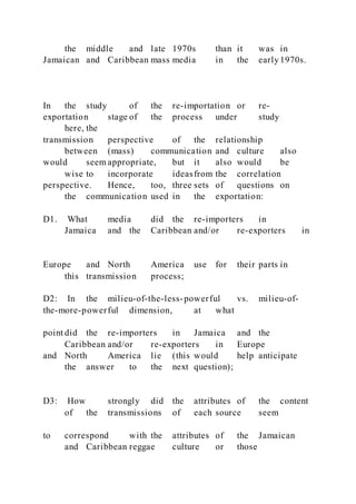 the middle and late 1970s than it was in
Jamaican and Caribbean mass media in the early 1970s.
In the study of the re-importation or re-
exportation stage of the process under study
here, the
transmission perspective of the relationship
between (mass) communication and culture also
would seem appropriate, but it also would be
wise to incorporate ideasfrom the correlation
perspective. Hence, too, three sets of questions on
the communication used in the exportation:
D1. What media did the re-importers in
Jamaica and the Caribbean and/or re-exporters in
Europe and North America use for their parts in
this transmission process;
D2: In the milieu-of-the-less-powerful vs. milieu-of-
the-more-powerful dimension, at what
point did the re-importers in Jamaica and the
Caribbean and/or re-exporters in Europe
and North America lie (this would help anticipate
the answer to the next question);
D3: How strongly did the attributes of the content
of the transmissions of each source seem
to correspond with the attributes of the Jamaican
and Caribbean reggae culture or those
 