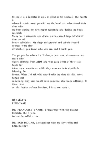 Ultimately, a reporter is only as good as his sources. The people
to
whom I remain most grateful are the hundreds who shared their
time with
me both during my newspaper reporting and during the book
research.
Many were scientists and doctors who carved large blocks of
time out of
hectic schedules. My deep background and off-the-record
sources were also
invaluable; you know who you are, and I thank you.
The people for whom I will always bear special reverence are
those who
were suffering from AIDS and who gave some of their last
hours for
interviews, sometimes while they were on their deathbeds
laboring for
breath. When I’d ask why they’d take the time for this, most
hoped that
something they said would save someone else from suffering. If
there is an
act that better defines heroism, I have not seen it.
DRAMATIS
PERSONAE
DR. FRANCOISE BARRE, a researcher with the Pasteur
Institute, the first to
isolate the AIDS virus.
DR. BOB BIGGAR, a researcher with the Environmental
Epidemiology
 