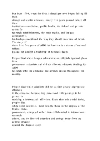 But from 1980, when the first isolated gay men began falling ill
from
strange and exotic ailments, nearly five years passed before all
these
institutions—medicine, public health, the federal and private
scientific
research establishments, the mass media, and the gay
community’s
leadership—mobilized the way they should in a time of threat.
The story of
these first five years of AIDS in America is a drama of national
failure,
played out against a backdrop of needless death.
People died while Reagan administration officials ignored pleas
from
government scientists and did not allocate adequate funding for
AIDS
research until the epidemic had already spread throughout the
country.
People died while scientists did not at first devote appropriate
attention
to the epidemic because they perceived little prestige to be
gained in
studying a homosexual affliction. Even after this denial faded,
people died
while some scientists, most notably those in the employ of the
United States
government, competed rather than collaborated in international
research
efforts, and so diverted attention and energy away from the
central struggle
against the disease itself.
 