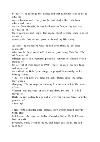 Primarily, he recalled the hiding and that nameless fear of being
what he
was, a homosexual. For years he had hidden the truth from
others and, even
worse, from himself. It was hard now to fathom the fear and
self-hatred of
those years without hope. The entire epoch seemed some kind of
dream, a
memory that had no real part in his waking life today.
At times, he wondered what he had been thinking all those
years. Of
what had he been so afraid? It wasn’t just being Catholic. The
edification of
thirteen years of Cincinnati parochial schools dissipated within
months of
his arrival at Ohio State in 1968. There, he grew his hair long
and answered
the call of the Bob Dylan songs he played incessantly on his
beat-up stereo.
“The first one now will later be last‚” Dylan said. The times,
they were a-
changing. The message never rang true to him, not in the years
of anti-
Vietnam War marches or social activism, not until Bill had
moved to
Berkeley just a decade ago and discovered Castro Street and the
promise of
a new age.
There, with a middle-aged camera shop owner named Harvey
Milk, Bill
had learned the nuts and bolts of ward politics. He had learned
how to walk
precincts, study election maps, and forge coalitions. He had
seen how
 