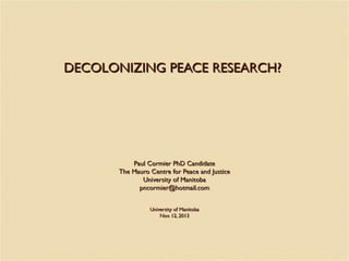 DECOLONIZING PEACE RESEARCH?

Paul Cormier PhD Candidate
The Mauro Centre for Peace and Justice
University of Manitoba
pncormier@hotmail.com
University of Manitoba
Nov. 12, 2013

 