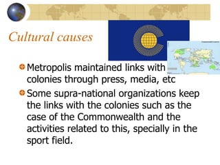 Cultural causes
Metropolis maintained links with
colonies through press, media, etc
Some supra-national organizations keep
the links with the colonies such as the
case of the Commonwealth and the
activities related to this, specially in the
sport field.
 