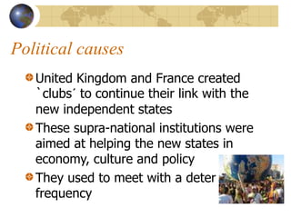 Political causes
United Kingdom and France created
`clubs´ to continue their link with the
new independent states
These supra-national institutions were
aimed at helping the new states in
economy, culture and policy
They used to meet with a deter
frequency
 