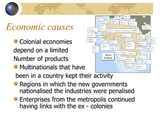 Economic causes
Colonial economies
depend on a limited
Number of products
Multinationals that have
been in a country kept their activity
Regions in which the new governments
nationalised the industries were penalised
Enterprises from the metropolis continued
having links with the ex - colonies
 