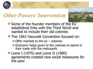 Other Powers’Intervention
Some of the founder members of the EU
established links with the Third World and
wanted to include their old colonies
The 1963 Yaoundé Convention focused on:
Offer markets to the ex – colonies
Economic helps given to the colonies to spend in
their trade with the metropolis
Lome I (1975) and Lome II (1980)
agreements created new social meassures for
the poor
 