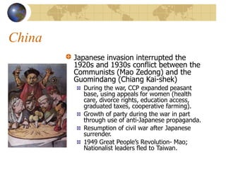 China
Japanese invasion interrupted the
1920s and 1930s conflict between the
Communists (Mao Zedong) and the
Guomindang (Chiang Kai-shek)
During the war, CCP expanded peasant
base, using appeals for women (health
care, divorce rights, education access,
graduated taxes, cooperative farming).
Growth of party during the war in part
through use of anti-Japanese propaganda.
Resumption of civil war after Japanese
surrender.
1949 Great People’s Revolution- Mao;
Nationalist leaders fled to Taiwan.
 