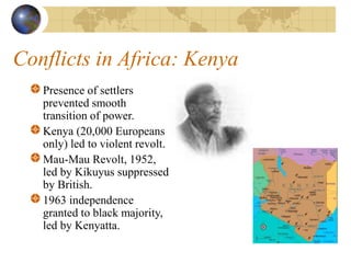 Conflicts in Africa: Kenya
Presence of settlers
prevented smooth
transition of power.
Kenya (20,000 Europeans
only) led to violent revolt.
Mau-Mau Revolt, 1952,
led by Kikuyus suppressed
by British.
1963 independence
granted to black majority,
led by Kenyatta.
 