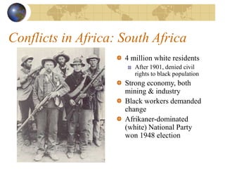Conflicts in Africa: South Africa
4 million white residents
After 1901, denied civil
rights to black population
Strong economy, both
mining & industry
Black workers demanded
change
Afrikaner-dominated
(white) National Party
won 1948 election
 