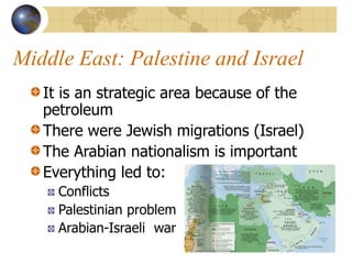 Middle East: Palestine and Israel
It is an strategic area because of the
petroleum
There were Jewish migrations (Israel)
The Arabian nationalism is important
Everything led to:
Conflicts
Palestinian problem
Arabian-Israeli war
 