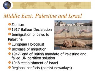 Middle East: Palestine and Israel
Zionism
1917 Balfour Declaration
Immigration of Jews to
Palestine
European Holocaust
Increase of migration
1947- end of British mandate of Palestine and
failed UN partition solution
1948 establishment of Israel
Regional conflicts (persist nowadays)
 