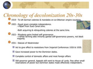 Chronology of decolonization 20s-30s
1919 - To UK German colonies & mandates on ex-Ottoman empire countries.
1922 - Egypt given complete independence.
->Apart from Suez Canal zone.
-Both acquiring & relinquishing colonies at the same time.
1923 - Rhodesia gains limited self governance.
->White farming elite minority gained self-governance powers, not black
majority.
1931 - Statute of Westminster
Act to give effect to resolutions from Imperial Conferences 1926 & 1930.
Gave increased power to the Dominion states.
Complete control of domestic affairs and most foreign affairs
Still governor general. Appeals still went to House of Lords. Few other small
reservations of power but Dominion states made effectively independent.
 