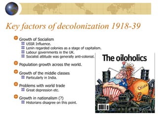 Key factors of decolonization 1918-39
Growth of Socialism
USSR Influence.
Lenin regarded colonies as a stage of capitalism.
Labour governments in the UK.
Socialist attitude was generally anti-colonial.
Population growth across the world.
Growth of the middle classes
Particularly in India.
Problems with world trade
Great depression etc.
Growth in nationalism (?)
Historians disagree on this point.
 