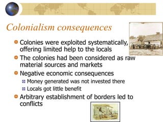 Colonialism consequences
Colonies were exploited systematically,
offering limited help to the locals
The colonies had been considered as raw
material sources and markets
Negative economic consequences
Money generated was not invested there
Locals got little benefit
Arbitrary establishment of borders led to
conflicts
 