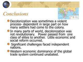 Conclusions
Decolonization was sometimes a violent
process- dependent in large part on how
many settlers had come to the colony.
In many parts of world, decolonization was
not revolutionary. Power passed from one
class of elites to another. Little economic and
social reform occurred.
Significant challenges faced independent
nations.
Western economic dominance of the global
trade system continued unabated.
 