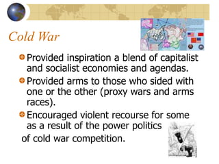 Cold War
Provided inspiration a blend of capitalist
and socialist economies and agendas.
Provided arms to those who sided with
one or the other (proxy wars and arms
races).
Encouraged violent recourse for some
as a result of the power politics
of cold war competition.
 