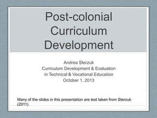 Post-colonial
Curriculum
Development
Andrea Sterzuk
Curriculum Development & Evaluation
in Technical & Vocational Education
October 1, 2013
Many of the slides in this presentation are text taken from Sterzuk
(2011)
 