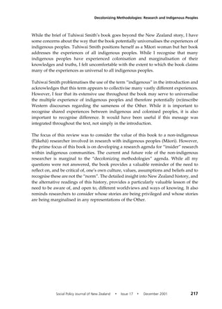Decolonizing Methodologies: Research and Indigenous Peoples 
While the brief of Tuhiwai Smith’s book goes beyond the New Zealand story, I have 
some concerns about the way that the book potentially universalises the experiences of 
indigenous peoples. Tuhiwai Smith positions herself as a Mäori woman but her book 
addresses the experiences of all indigenous peoples. While I recognise that many 
indigenous peoples have experienced colonisation and marginalisation of their 
knowledges and truths, I felt uncomfortable with the extent to which the book claims 
many of the experiences as universal to all indigenous peoples. 
Tuhiwai Smith problematises the use of the term “indigenous” in the introduction and 
acknowledges that this term appears to collectivise many vastly different experiences. 
However, I fear that its extensive use throughout the book may serve to universalise 
the multiple experience of indigenous peoples and therefore potentially (re)inscribe 
Western discourses regarding the sameness of the Other. While it is important to 
recognise shared experiences between indigenous and colonised peoples, it is also 
important to recognise difference. It would have been useful if this message was 
integrated throughout the text, not simply in the introduction. 
The focus of this review was to consider the value of this book to a non-indigenous 
(Päkehä) researcher involved in research with indigenous peoples (Mäori). However, 
the prime focus of this book is on developing a research agenda for “insider” research 
within indigenous communities. The current and future role of the non-indigenous 
researcher is marginal to the “decolonizing methodologies” agenda. While all my 
questions were not answered, the book provides a valuable reminder of the need to 
reflect on, and be critical of, one’s own culture, values, assumptions and beliefs and to 
recognise these are not the “norm”. The detailed insight into New Zealand history, and 
the alternative readings of this history, provides a particularly valuable lesson of the 
need to be aware of, and open to, different worldviews and ways of knowing. It also 
reminds researchers to consider whose stories are being privileged and whose stories 
are being marginalised in any representations of the Other. 
Social Policy Journal of New Zealand • Issue 17 • December 2001 217 
