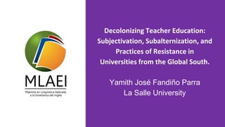 Decolonizing Teacher Education:
Subjectivation, Subalternization, and
Practices of Resistance in
Universities from the Global South.
Yamith José Fandiño Parra
La Salle University
 