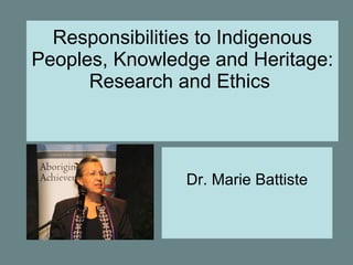 Responsibilities to Indigenous
Peoples, Knowledge and Heritage:
      Research and Ethics



                Dr. Marie Battiste
 
