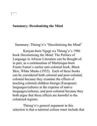Summary: Decolonising the Mind
Summary: Thiong’o’s “Decolonising the Mind”
Kenyan-born Ngugi wa Thiong’o’s 1986
book Decolonising the Mind: The Politics of
Language in African Literature can be thought of,
in part, as a continuation of Martinique-born
Frantz Fanon’s earlier anti-colonial book, Black
Skin, White Masks (1952). Each of these books
can be considered both colonial and post-colonial,
colonial because they examine the effects of
teaching colonial children foreign (European)
languages/cultures at the expense of native
languages/cultures, and post-colonial because they
both argue that these effects are harmful to the
colonized regions.
Thiong’o’s general argument in this
selection is that a national culture must include that
 