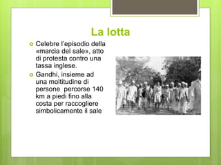 La lotta
 Celebre l’episodio della
«marcia del sale», atto
di protesta contro una
tassa inglese.
 Gandhi, insieme ad
una moltitudine di
persone percorse 140
km a piedi fino alla
costa per raccogliere
simbolicamente il sale
 