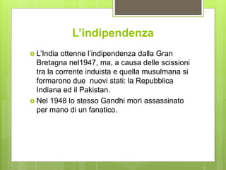 L’indipendenza
 L’India ottenne l’indipendenza dalla Gran
Bretagna nel1947, ma, a causa delle scissioni
tra la corrente induista e quella musulmana si
formarono due nuovi stati: la Repubblica
Indiana ed il Pakistan.
 Nel 1948 lo stesso Gandhi morì assassinato
per mano di un fanatico.
 