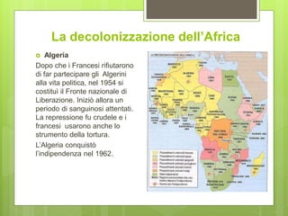 La decolonizzazione dell’Africa
 Algeria
Dopo che i Francesi rifiutarono
di far partecipare gli Algerini
alla vita politica, nel 1954 si
costituì il Fronte nazionale di
Liberazione. Iniziò allora un
periodo di sanguinosi attentati.
La repressione fu crudele e i
francesi usarono anche lo
strumento della tortura.
L’Algeria conquistò
l’indipendenza nel 1962.
 