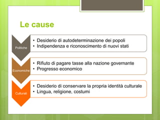 Le cause
Politiche
• Desiderio di autodeterminazione dei popoli
• Indipendenza e riconoscimento di nuovi stati
Economiche
• Rifiuto di pagare tasse alla nazione governante
• Progresso economico
Culturali
• Desiderio di conservare la propria identità culturale
• Lingua, religione, costumi
 