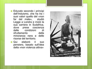  Educato secondo i principi
dell’Induismo, che ha tra i
suoi valori quello del «non
far del male», studiò
Legge a Londra e iniziò la
sua carriera in Sudafrica,
dove prese coscienza
delle condizioni di
sfruttamento della
minoranza nera e delle
risorse del territorio.
 Qui elaborò il suo
pensiero, basato sull’idea
della «non violenza attiva»
 
