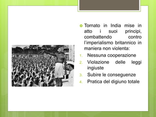  Tornato in India mise in
atto i suoi principi,
combattendo contro
l’imperialismo britannico in
maniera non violenta:
1. Nessuna cooperazione
2. Violazione delle leggi
ingiuste
3. Subire le conseguenze
4. Pratica del digiuno totale
 