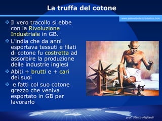 La truffa del cotone
                                       www.polovalboite.it/didattica.htm

 Il vero tracollo si ebbe
  con la Rivoluzione
  Industriale in GB.
 L’india che da anni
  esportava tessuti e filati
  di cotone fu costretta ad
  assorbire la produzione
  delle industrie inglesi
 Abiti + brutti e + cari
  dei suoi
 e fatti col suo cotone
  grezzo che veniva
  esportato in GB per
  lavorarlo

                                          prof. Marco Migliardi
 