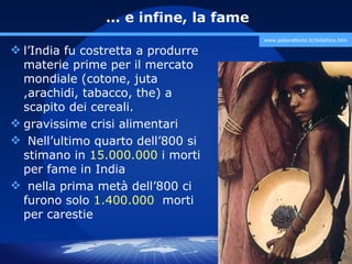 … e infine, la fame
                                      www.polovalboite.it/didattica.htm

 l’India fu costretta a produrre
  materie prime per il mercato
  mondiale (cotone, juta
  ,arachidi, tabacco, the) a
  scapito dei cereali.
 gravissime crisi alimentari
 Nell’ultimo quarto dell’800 si
  stimano in 15.000.000 i morti
  per fame in India
 nella prima metà dell’800 ci
  furono solo 1.400.000 morti
  per carestie


                                         prof. Marco Migliardi
 